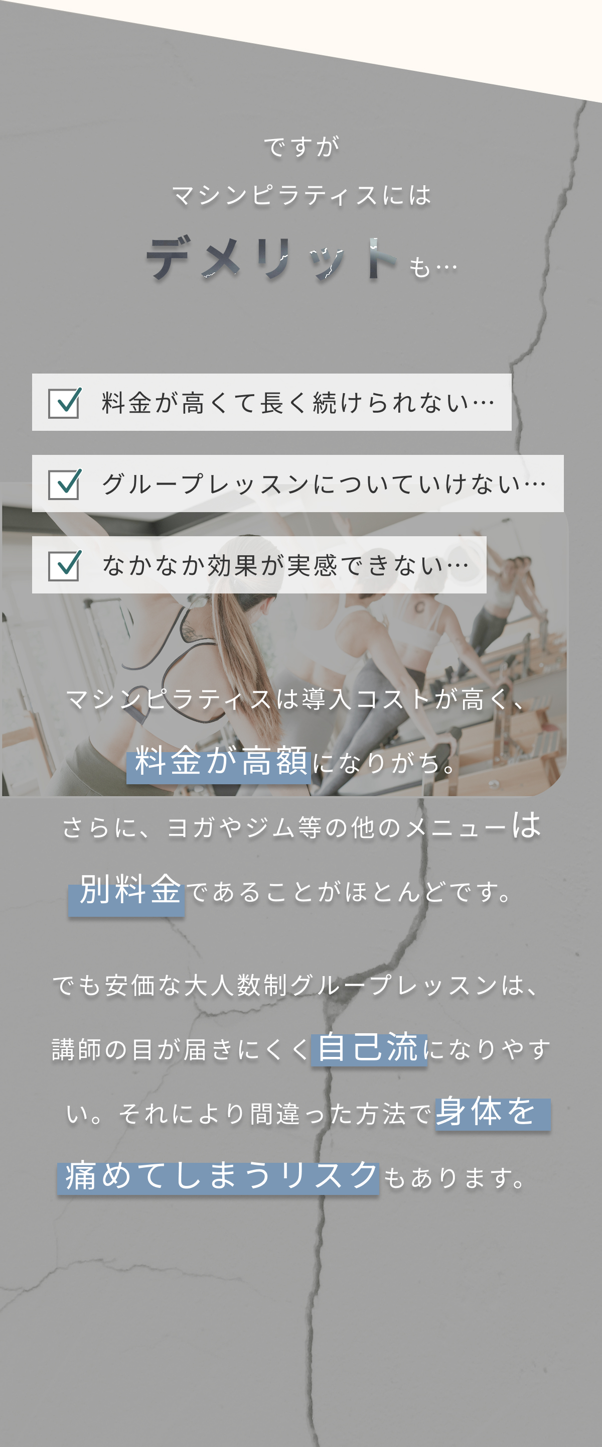 ですがマシンピラティスにはデメリットも…マシンピラティスは導入コストが高く、料金が高額になりがち。
さらに、ヨガやジム等の他のメニューは別料金であることがほとんどです。でも安価な大人数制グループレッスンは、講師の目が届きにくく自己流になりやすい。それにより間違った方法で身体を痛めてしまうリスクもあります。